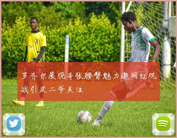 罗齐尔展现夸张腰臀魅力邀网红观战引皮二爷关注