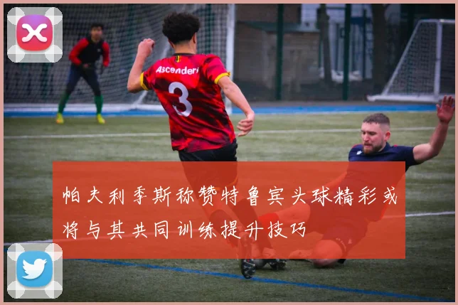 帕夫利季斯称赞特鲁宾头球精彩或将与其共同训练提升技巧