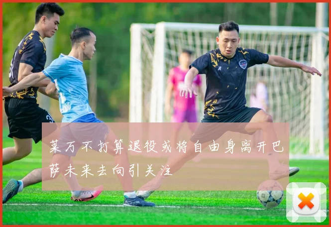 莱万不打算退役或将自由身离开巴萨未来去向引关注