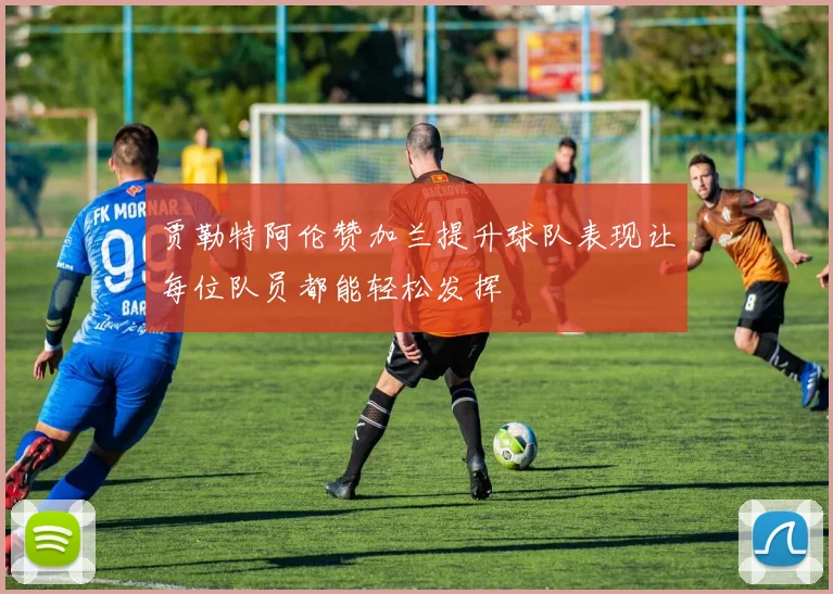 贾勒特阿伦赞加兰提升球队表现让每位队员都能轻松发挥