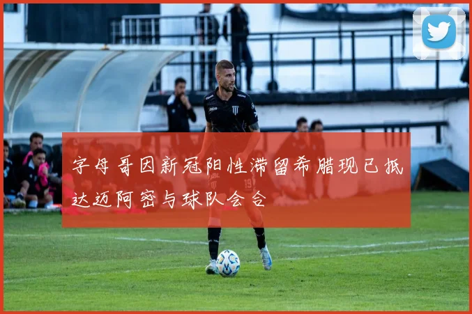 字母哥因新冠阳性滞留希腊现已抵达迈阿密与球队会合
