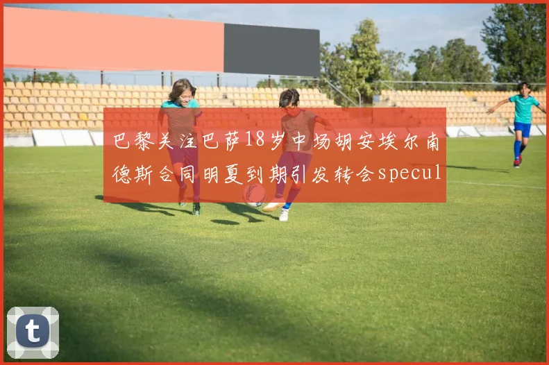 巴黎关注巴萨18岁中场胡安埃尔南德斯合同明夏到期引发转会speculation