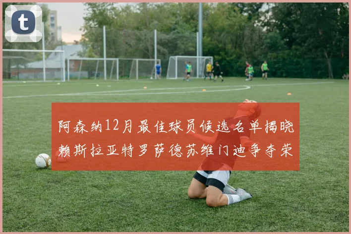 阿森纳12月最佳球员候选名单揭晓赖斯拉亚特罗萨德苏维门迪争夺荣誉