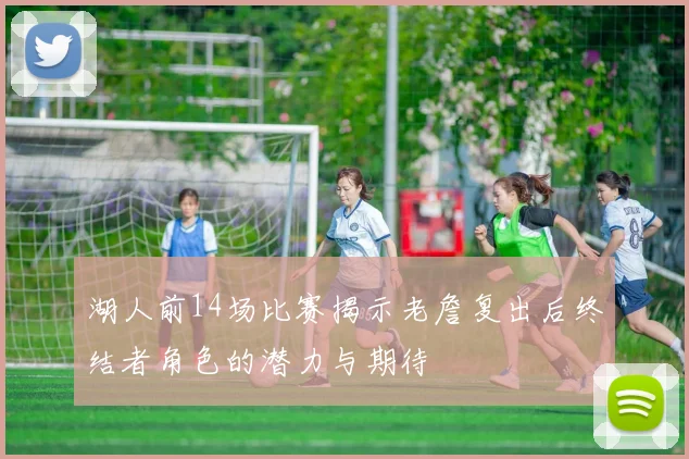湖人前14场比赛揭示老詹复出后终结者角色的潜力与期待