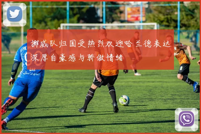 挪威队归国受热烈欢迎哈兰德表达深厚自豪感与骄傲情绪