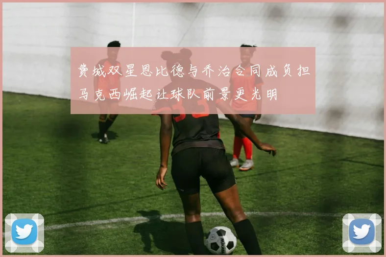 费城双星恩比德与乔治合同成负担马克西崛起让球队前景更光明