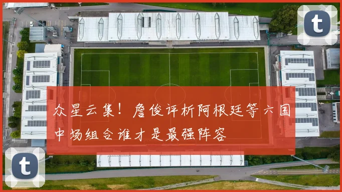众星云集！詹俊评析阿根廷等六国中场组合谁才是最强阵容
