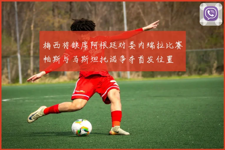 梅西将缺席阿根廷对委内瑞拉比赛帕斯与马斯坦托诺争夺首发位置