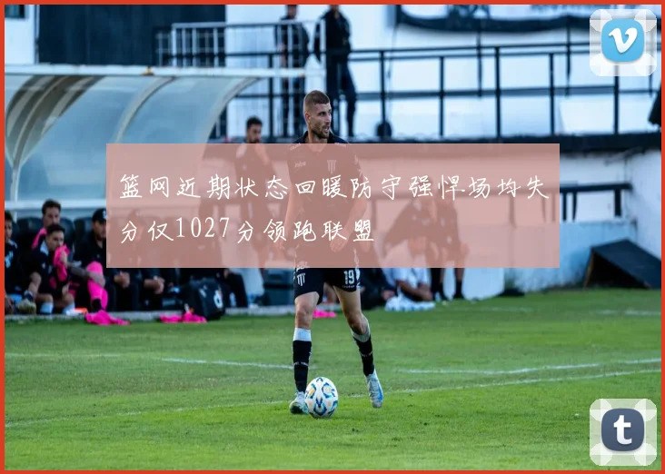 篮网近期状态回暖防守强悍场均失分仅1027分领跑联盟