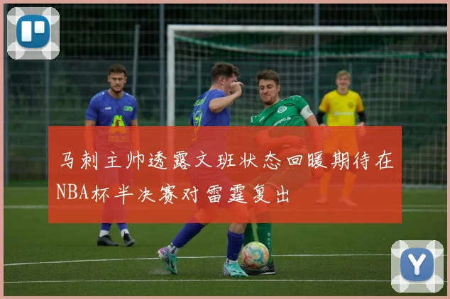 马刺主帅透露文班状态回暖期待在NBA杯半决赛对雷霆复出