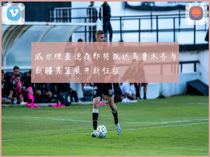 威尔理查德森即将抵达乌鲁木齐与新疆男篮展开新征程