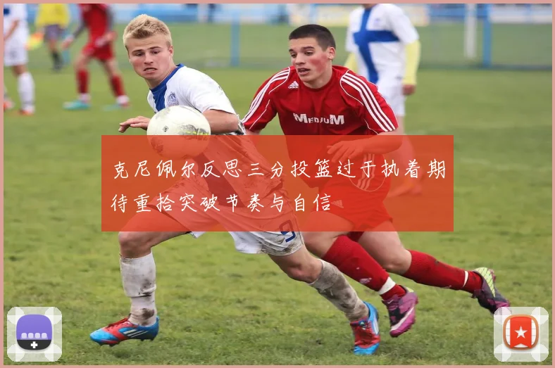 克尼佩尔反思三分投篮过于执着期待重拾突破节奏与自信