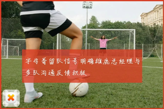 字母哥留队信号明确雄鹿总经理与多队沟通反馈积极