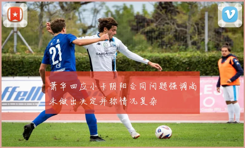 萧华回应小卡阴阳合同问题强调尚未做出决定并称情况复杂
