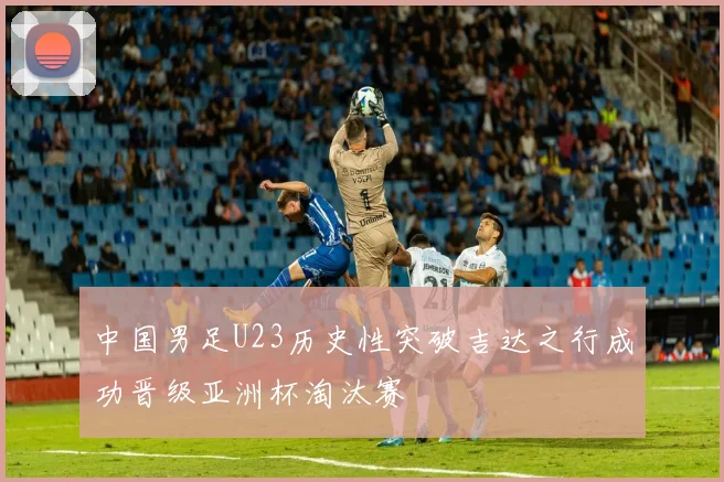 中国男足U23历史性突破吉达之行成功晋级亚洲杯淘汰赛