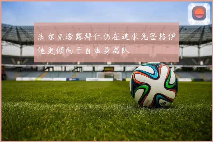 法尔克透露拜仁仍在追求免签格伊他更倾向于自由身离队