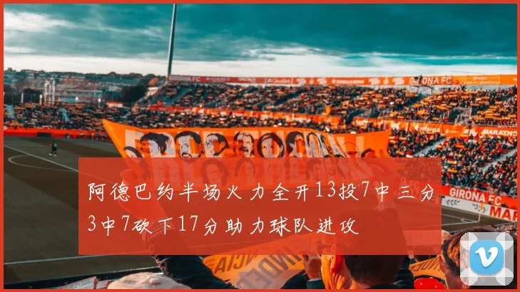 阿德巴约半场火力全开13投7中三分3中7砍下17分助力球队进攻