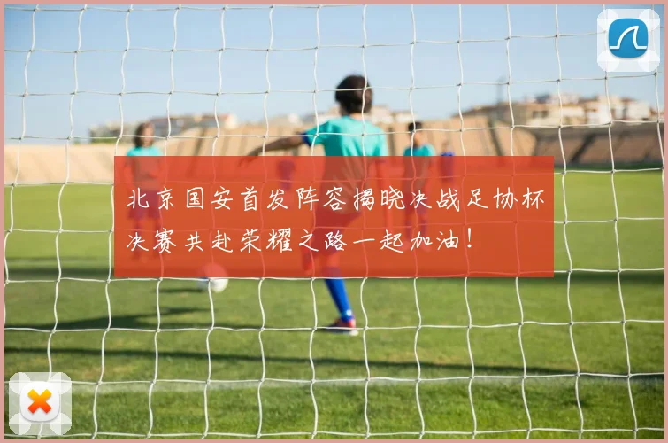 北京国安首发阵容揭晓决战足协杯决赛共赴荣耀之路一起加油！