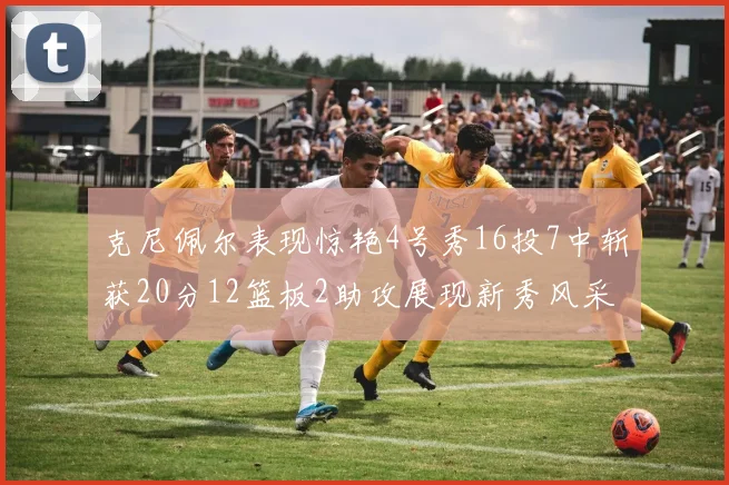 克尼佩尔表现惊艳4号秀16投7中斩获20分12篮板2助攻展现新秀风采