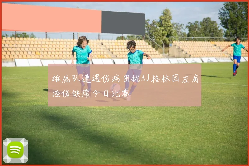 雄鹿队遭遇伤病困扰AJ格林因左肩挫伤缺席今日比赛