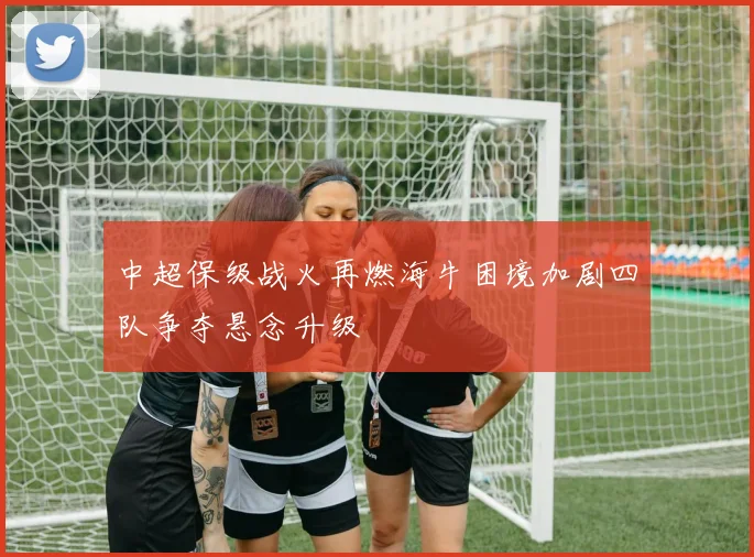 中超保级战火再燃海牛困境加剧四队争夺悬念升级