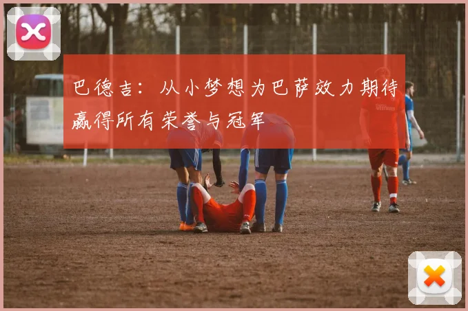 巴德吉：从小梦想为巴萨效力期待赢得所有荣誉与冠军