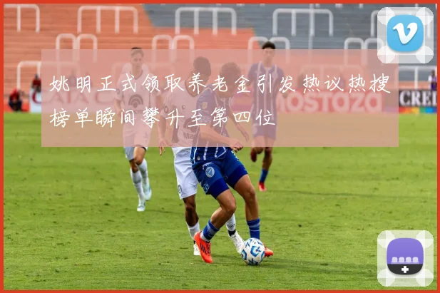 姚明正式领取养老金引发热议热搜榜单瞬间攀升至第四位