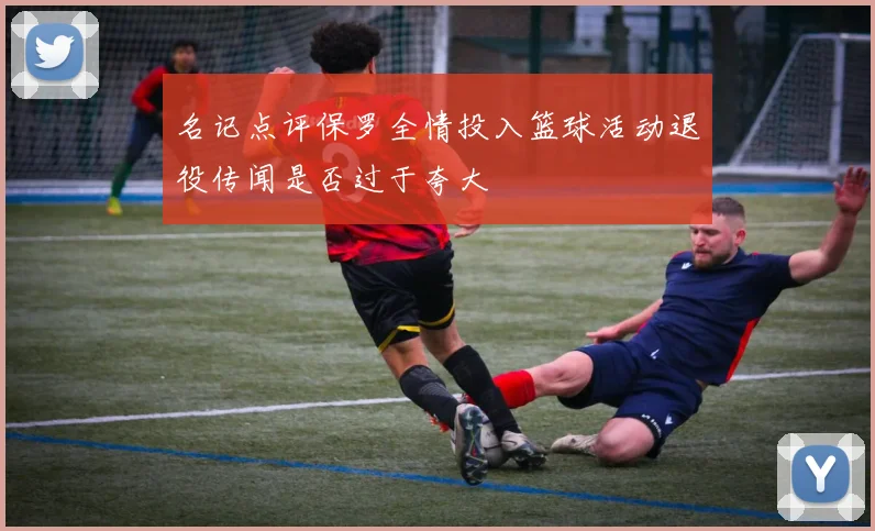 名记点评保罗全情投入篮球活动退役传闻是否过于夸大