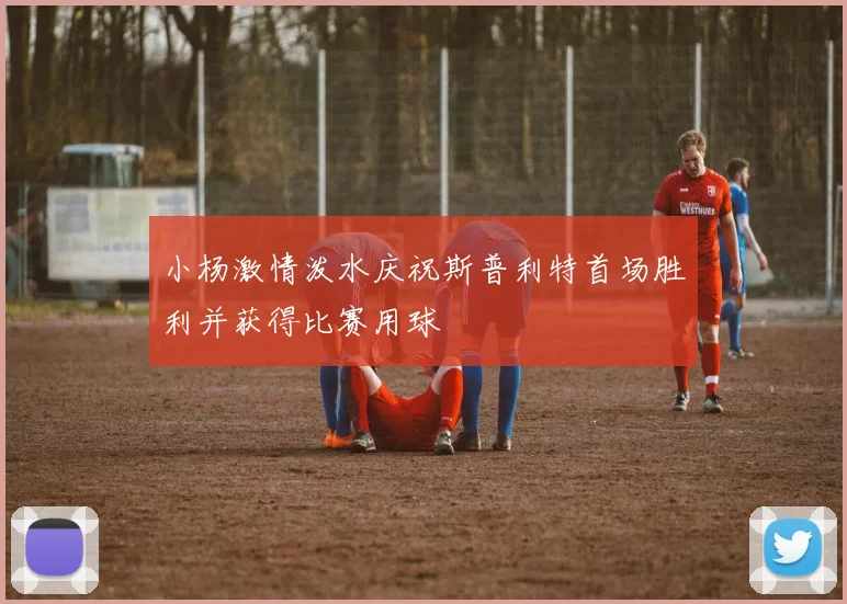 小杨激情泼水庆祝斯普利特首场胜利并获得比赛用球
