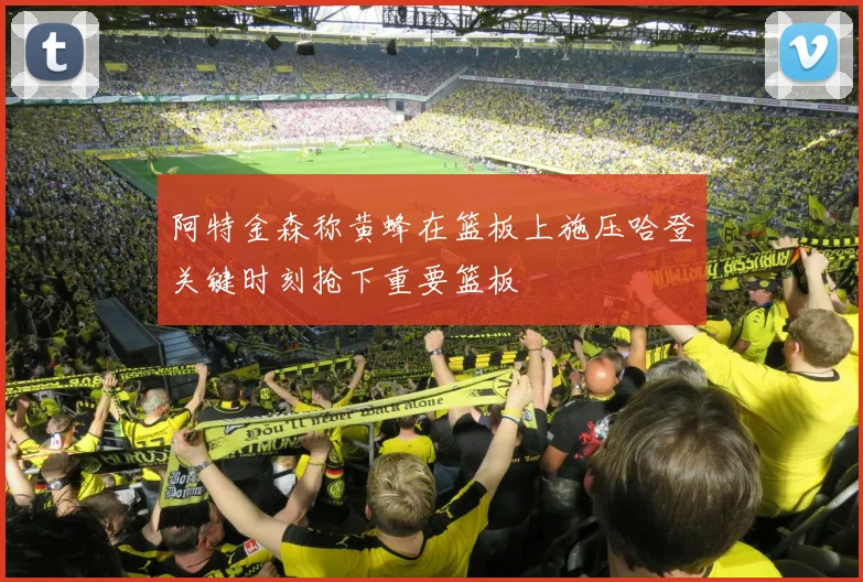 阿特金森称黄蜂在篮板上施压哈登关键时刻抢下重要篮板
