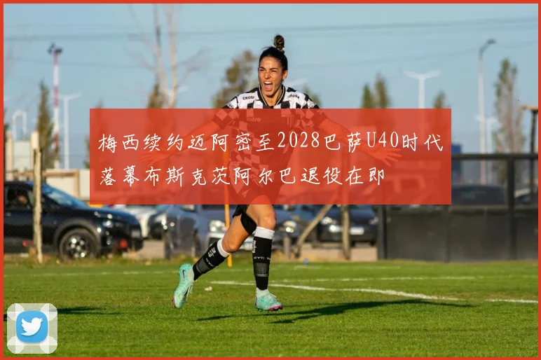 梅西续约迈阿密至2028巴萨U40时代落幕布斯克茨阿尔巴退役在即