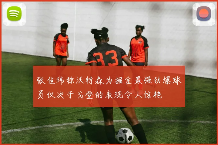 张佳玮称沃特森为掘金最强劲爆球员仅次于戈登的表现令人惊艳