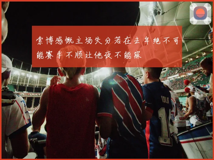 索博感慨主场失分若在去年绝不可能赛季不顺让他夜不能寐