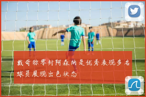 戴奇称零封阿森纳是优秀表现多名球员展现出色状态