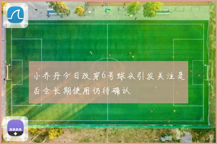 小乔丹今日改穿6号球衣引发关注是否会长期使用仍待确认