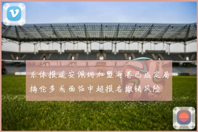 东体报道安佩姆加盟海港已成定局梅伦多或面临中超报名撤销风险