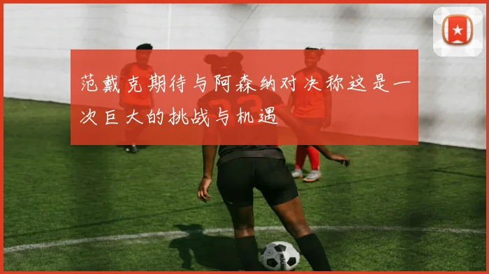 范戴克期待与阿森纳对决称这是一次巨大的挑战与机遇