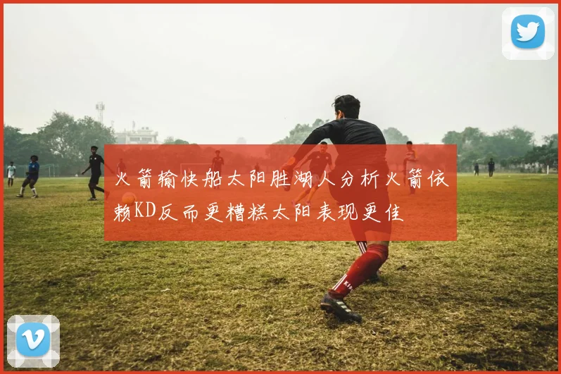 火箭输快船太阳胜湖人分析火箭依赖KD反而更糟糕太阳表现更佳