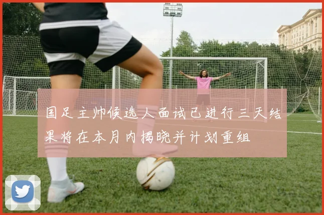 国足主帅候选人面试已进行三天结果将在本月内揭晓并计划重组